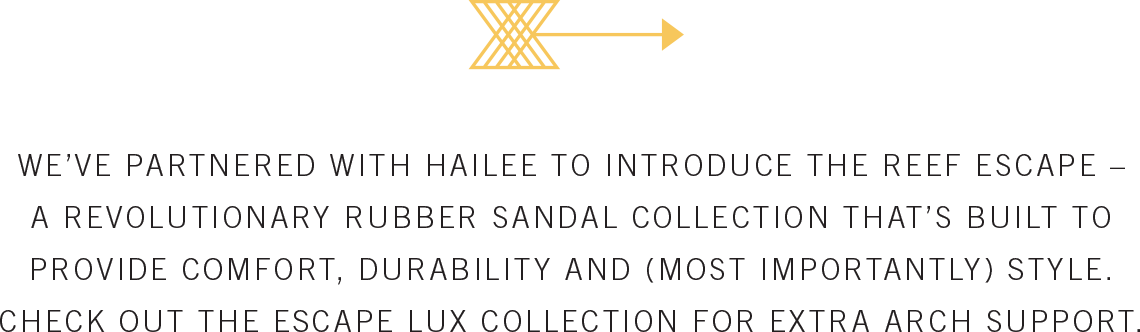 WE'VE PARTNERED WITH HAILEE TO INTRODUCE THE REEF ESCAPE - A REVOLUTIONARY RUBBER SANDAL COLLECTION THAT'S BUILT TO PROVIDE COMFORT, DURABILITY AND (MOST IMPORTANTLY) STYLE. CHECK OUT THE ESCAPE LUX COLLECTION FOR EXTRA ARCH SUPPORT.