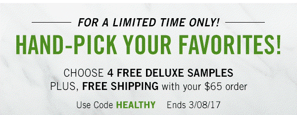 For a Limited Time Only
Hand-pick your favorites
Pick 4 free deluxe samples on orders of $65 or more
Use code : HEALTHY
Ends: 3/8/17