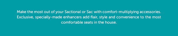 Make the most out of your Sactional or Sac with comfort-multiplying accessories. Exclusive, specially-made enhancers add flair, style and convenience to the most comfortable seats in the house.