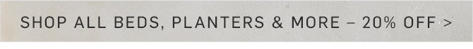 SHOP ALL BEDS, PLANTERS & MORE - 20% OFF