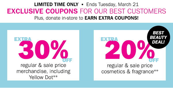 Limited Time Only! Ends Tuesday, March 21 - Exclusive coupons for our best customers! Plus, 
donate in-store to earn extra coupons! EXTRA 30% OFF an apparel, accessory or fine jewelry item** 
EXTRA 20% OFF a cosmetics or fragrance item** - BEST BEAUTY DEAL!