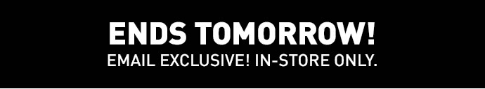 ENDS TOMORROW! | EMAIL EXCLUSIVE! IN-STORE ONLY.