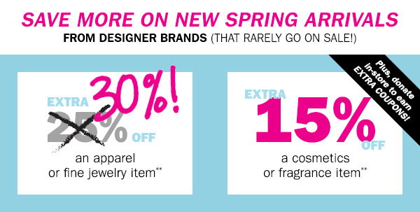 Save more on new spring arrivals from designer brands (that rarely go on sale!) 
EXTRA 30% OFF an apparel or fine jewelry item** EXTRA 15% OFF a cosmetics or fragrance item** Plus, 
donate in-store to earn EXTRA COUPONS!