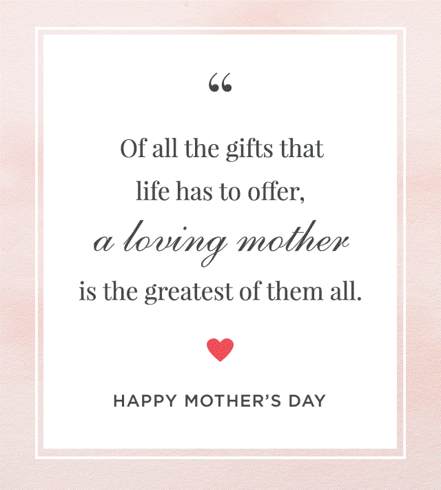 Of all the gifts that life has to offer, a loving mother is the greatest of them all. - HAPPY MOTHER'S DAY