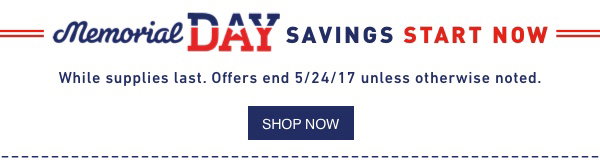 Memorial DAY SAVINGS START NOW. While supplies last. Offers end 5/24/17 unless otherwise noted.
