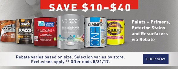 SAVE $10 – $40 Paints and Primers, Exterior Stains and Resurfacers via Rebate. Rebate varies based on size. Selection varies by store. Exclusions apply. Offer ends 5/31/17.