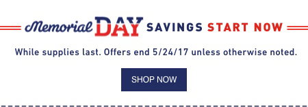 Memorial DAY SAVINGS START NOW. While supplies last. Offers end 5/24/17 unless otherwise noted.