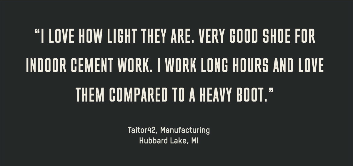 I love how light they are. Very good shoe for indoor cement work. I work long hours and love them compared to a heavy boot. --Taitor42, Manufacturing, Hubbard Lake, MI