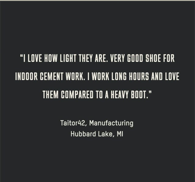 I love how light they are. Very good shoe for indoor cement work. I work long hours and love them compared to a heavy boot. --Taitor42, Manufacturing, Hubbard Lake, MI