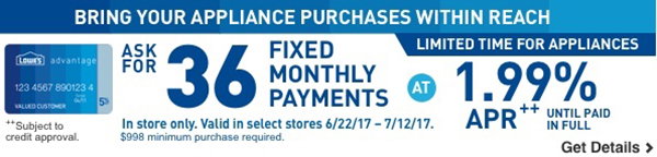 BRING YOUR APPLIANCE PURCHASES WITHIN REACH. LIMITED TIME FOR APPLIANCES. ASK FOR 36 FIXED MONTHLY PAYMENTS AT 1.99% APR UNTIL PAID IN FULL. In store only. Valid in select stores 6/22/17 through 7/12/17. $998 minimum purchase required. Subject to credit approval.