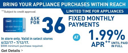 BRING YOUR APPLIANCE PURCHASES WITHIN REACH. LIMITED TIME FOR APPLIANCES. ASK FOR 36 FIXED MONTHLY PAYMENTS AT 1.99% APR UNTIL PAID IN FULL. In store only. Valid in select stores 6/22/17 through 7/12/17. $998 minimum purchase required. Subject to credit approval.