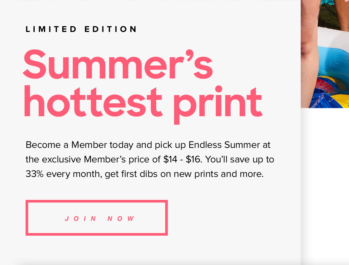 LIMITED EDITION | Summer's hottest print. Become a Member today and pick up Endless Summer at the exclusive Member's price of $14 - $16. You'll save up to 33% every month, get first dibs on new prints and more. Join Now