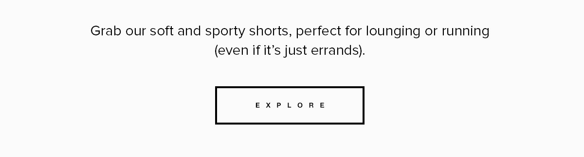 Grab our soft and sporty shorts, perfect for lounging or running (even if it's just errands). Explore