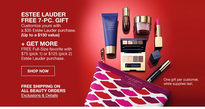 free shipping on ALL beauty orders Exclusions & Details, estee lauder FREE 7-PC. GIFT Customize yours with a $35 Estee Lauder purchase. (Up to a $150 value) + GET MORE FREE Full-Size favorite with $75 (pick 1) or $125 (pick 2) Estee Lauder purchase. shop now
