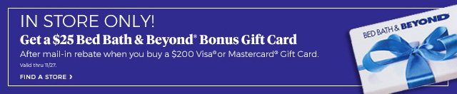 IN STORE ONLY! Get a $25 Bed Bath & Beyond® Bonus Gift Card After mail-in rebate when you buy a $200 Visa® or Mastercard® Gift Card. Valid thru 11/27. FIND A STORE