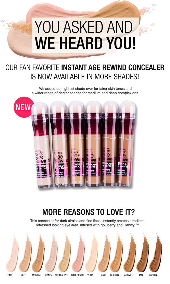 YOU ASKED AND WE HEARD YOU! - OUR FAN FAVORITE INSTANT AGE REWIND CONCEALER IS NOW AVAILABLE IN MORE SHADES! - NEW - MORE REASONS TO LOVE IT? - FAIR - LIGHT - MEDIUM - HONEY - NEUTRALIZER - BRIGHTENER - IVORY - SAND - GOLDEN - CARAMEL - TAN - HAZELNUT