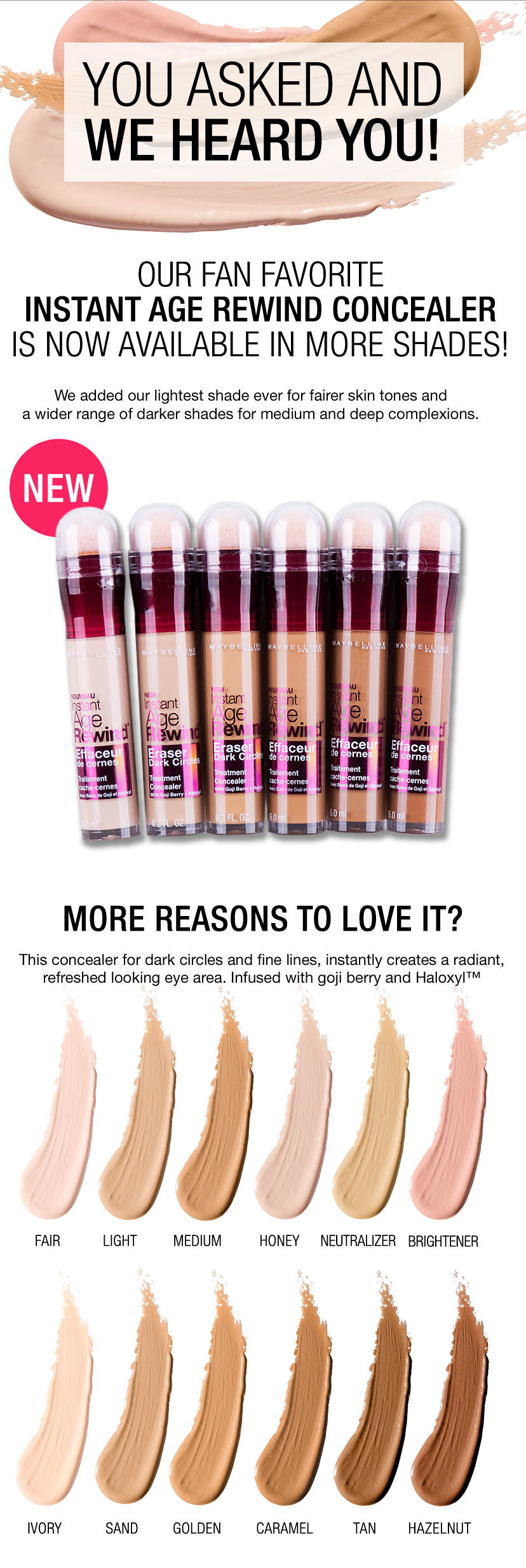 YOU ASKED AND WE HEARD YOU! - OUR FAN FAVORITE INSTANT AGE REWIND CONCEALER IS NOW AVAILABLE IN MORE SHADES! - NEW - MORE REASONS TO LOVE IT? - FAIR - LIGHT - MEDIUM - HONEY - NEUTRALIZER - BRIGHTENER - IVORY - SAND - GOLDEN - CARAMEL - TAN - HAZELNUT