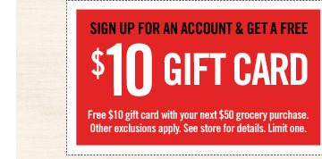 SIGN UP FOR AN ACCOUNT & GET A FREE $10 GIFT CARD | Free $10 gift card with your next $50 grocery purchase. Other exclusions apply. See store for details. Limit one.