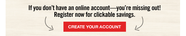 If you don't have an online account—you're missing out! Register now for clickable savings. | CREATE YOUR ACCOUNT