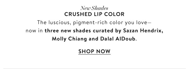 New Shades. CRUSHED LIP COLOR. The luscious, pigment-rich color you love- now in three new shades curated by Sazan Hendrix, Molly Chiand and Dalal Aldoub