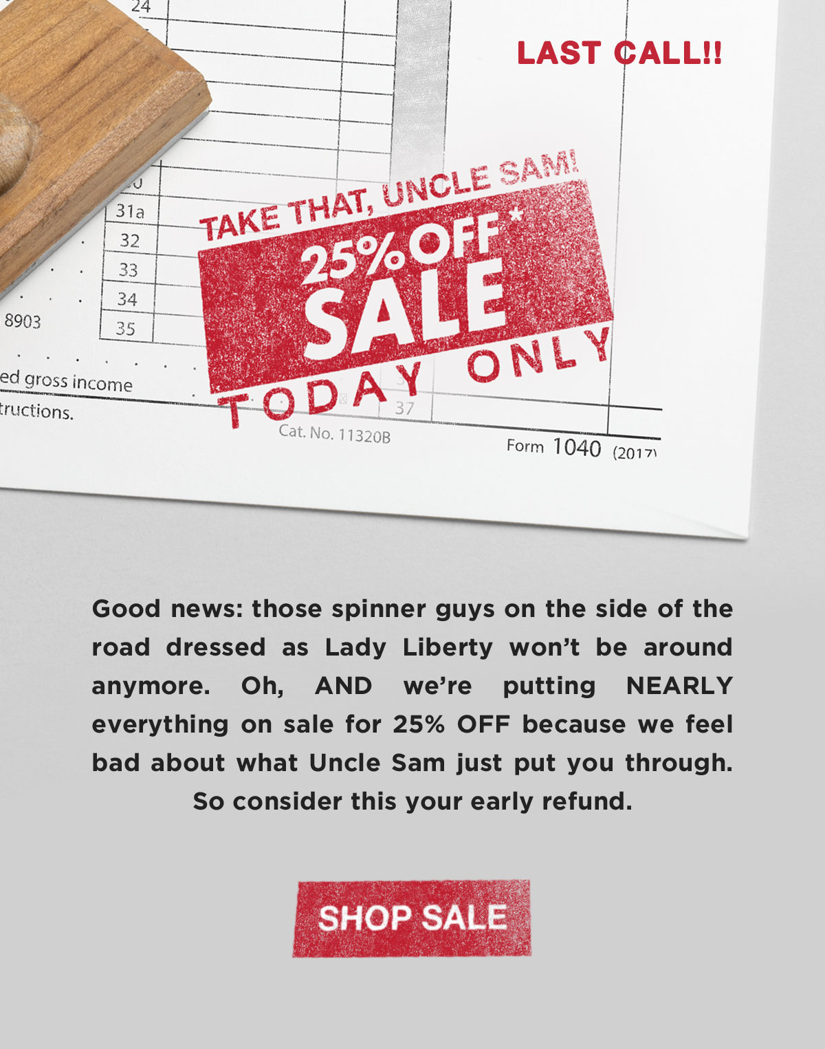 Take That, Uncle Sam! 25% off* SALE. Today Only. Good news: those spinner guys on the side of the road dressed as Lady Liberty won’t be around anymore. Oh, AND we’re putting NEARLY everything on sale for 25% OFF because we feel bad about what Uncle Sam just put you through. So consider this your early refund.