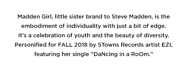 Madden Girl, little sister brand to Steve Madden, is the embodiment of individuality with just a bit of edge. It's a celebration of youth and the beauty of diversity. Personified for FALL 2018 by 5Towns Records artist EZI, featuring her single 'DaNcing in a RoOm.'