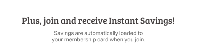 Plus, join and receive Instant Savings! Savings are automatically loaded to your membership card when you join.
