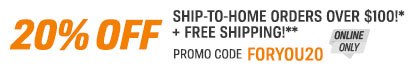 20% OFF Ship-To-Home Orders Over $100!* + Free Shipping!** - Promo Code FORYOU20 - Online Only 20% OFF Ship-To-Home Orders Over $100!* + Free Shipping!** - Promo Code FORYOU20 - Online Only