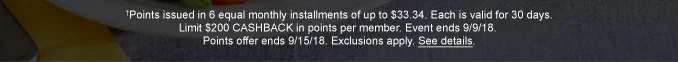† Points issued in 6 equal monthly installments of up to $33.34. Each is vaild for 30 days. Limit $200 CASHBACK in points per member. Event ends 9/9/18. Points offer ends 9/15/18. Exclusions apply. See details.