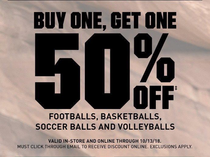 BUY ONE, GET ONE 50%OFF‡ FOOTBALLS, BASKETBALLS, SOCCER BALLS AND VOLLEYBALLS | VALID IN-STORE AND ONLINE THROUGH 10/13/18. MUST CLICK THROUGH EMAIL TO RECEIVE DISCOUNT ONLINE. EXCLUSIONS APPLY.