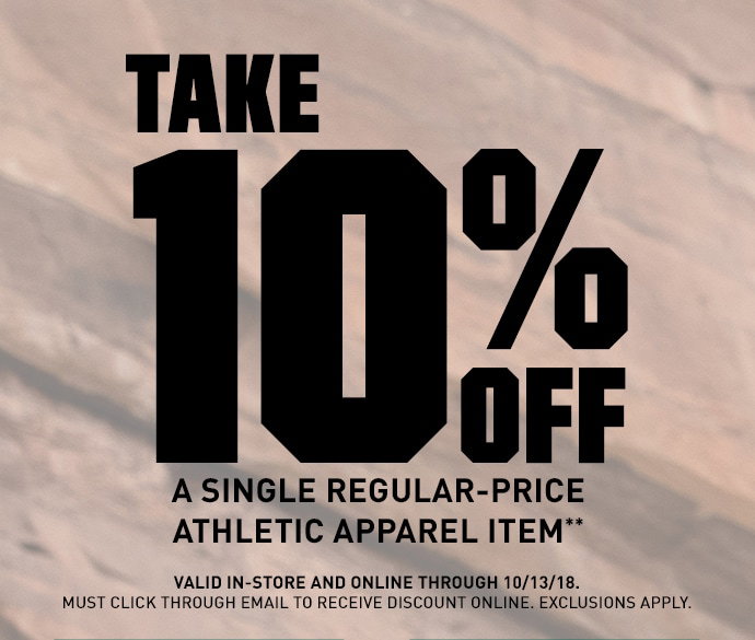 TAKE 10% OFF A SINGLE REGULAR-PRICE ATHLETIC APPAREL ITEM** | VALID IN-STORE AND ONLINE THROUGH 10/13/18. MUST CLICK THROUGH EMAIL TO RECEIVE DISCOUNT ONLINE. EXCLUSIONS APPLY.