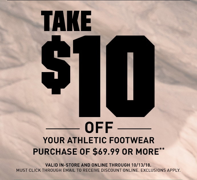 TAKE $10 OFF YOUR ATHLETIC FOOTWEAR PURCHASE OF $69.99 OR MORE** | VALID IN-STORE AND ONLINE THROUGH 10/13/18. MUST CLICK THROUGH EMAIL TO RECEIVE DISCOUNT ONLINE. EXCLUSIONS APPLY.