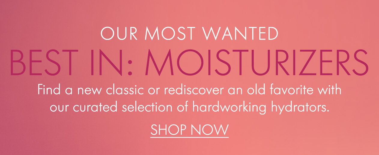 OUR MOST WANTED BEST IN: MOISTURIZERS Find a new classic or rediscover an old favorite with our curated selection of hardworking hydrators.
SHOP NOW