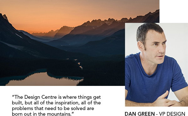 The Design Centre is where things get built, but all of the inspiration, all of the problems that need to be solved are 
born out in the mountains. | DAN GREEN - VP DESIGN