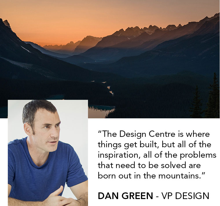 The Design Centre is where things get built, but all of the inspiration, all of the problems that need to be solved are 
born out in the mountains. | DAN GREEN - VP DESIGN