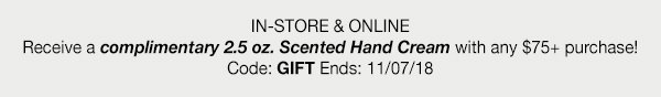 IN-STORE & ONLINE - Receive a complimentary 2.5 oz. Scented Hand Cream with any $75 plus purchase! - Code: GIFT - Ends: 11/07/18