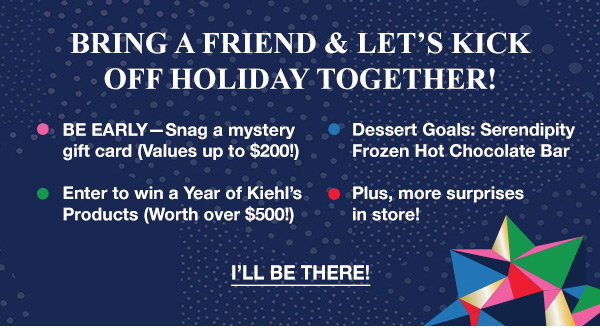 BRING A FRIEND & LET'S KICK OFF HOLIDAY TOGETHER! - BE EARLY-Snag a mystery gift card (Values up to $200!) - Dessert Goals: Serendipity Frozen Hot Chocolate Bar - Enter to win a Year of Kiehl's Products(Worth over $500!) - Plus, more surprises in store! - I'LL BE THERE