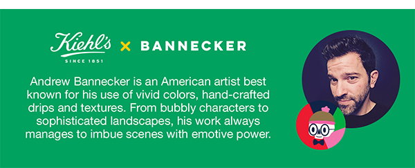 Kiehl's SINCE 1851 X BANNECKER - Andrew Bannecker is an American artist best known for his use of vivid colors, hand-crafted drips and texture. From bubbly characters to sophisticated landscapes, his work always manages to imbue scenes with emotive power. 