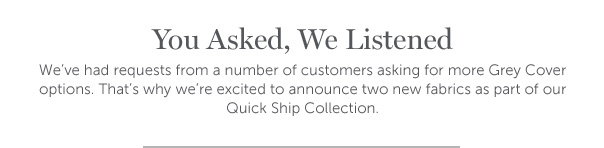 You Asked, We Listened | We've had requests from a number of customers asking for more Grey Cover options. That's why we're excited to announce two new fabrics as part of our Quick Ship Collection.
