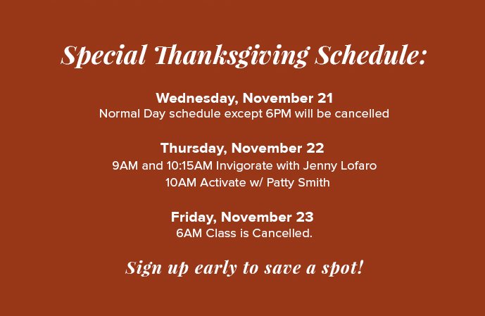 Special Thanksgiving Schedule: Wednesday, November 21 Normal Day schedule except 6PM will be cancelled Thursday, November 22  9AM and 10:15AM Invigorate with Jenny Lofaro   10AM Activate w/ Patty Smith Friday, November 23  6AM Class is Cancelled.   Sign up early to save a spot!