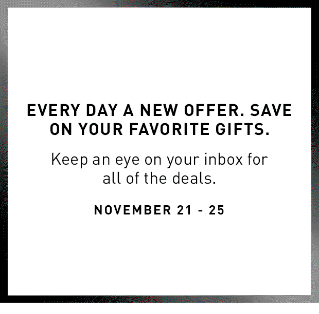 EVERY DAY A NEW OFFER. SAVE ON YOUR FAVORITE GIFTS. Keep an eye on your inbox for all of the deals. November 21-25.