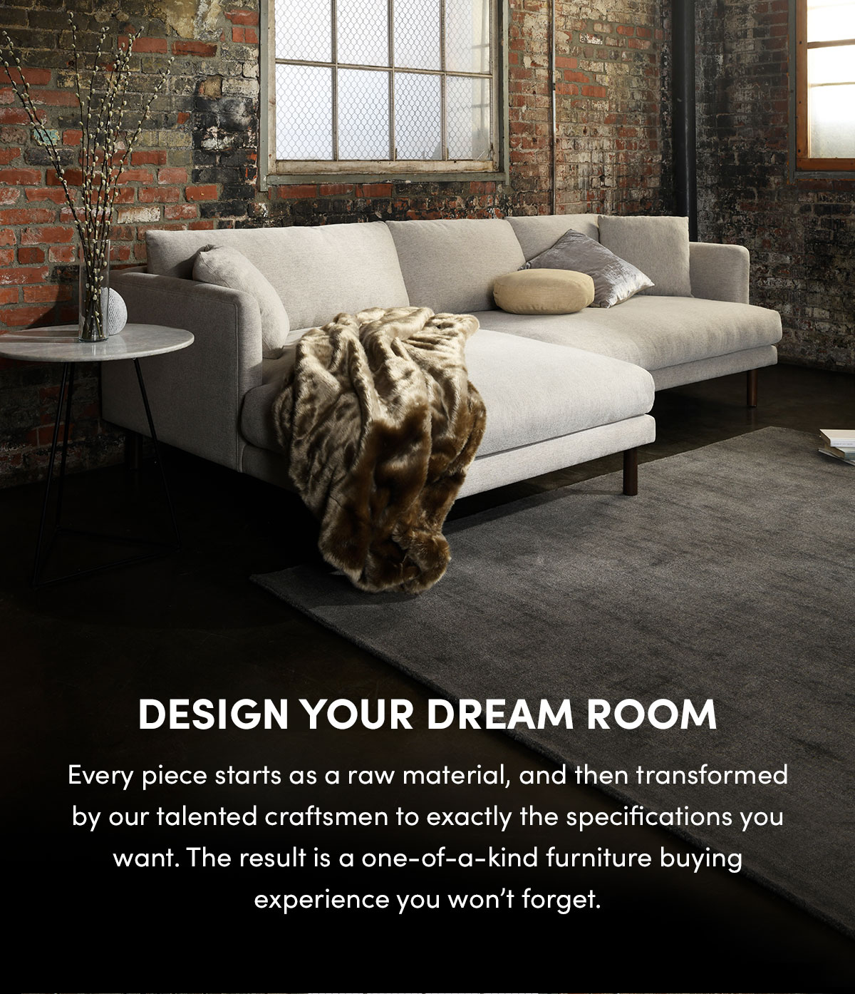 Design Your Dream Room - Every piece starts as a raw material, and then transformed by our talented craftsmen to exactly the specifications you want. The result is a one-of-a-kind furniture buying experience you won't forget