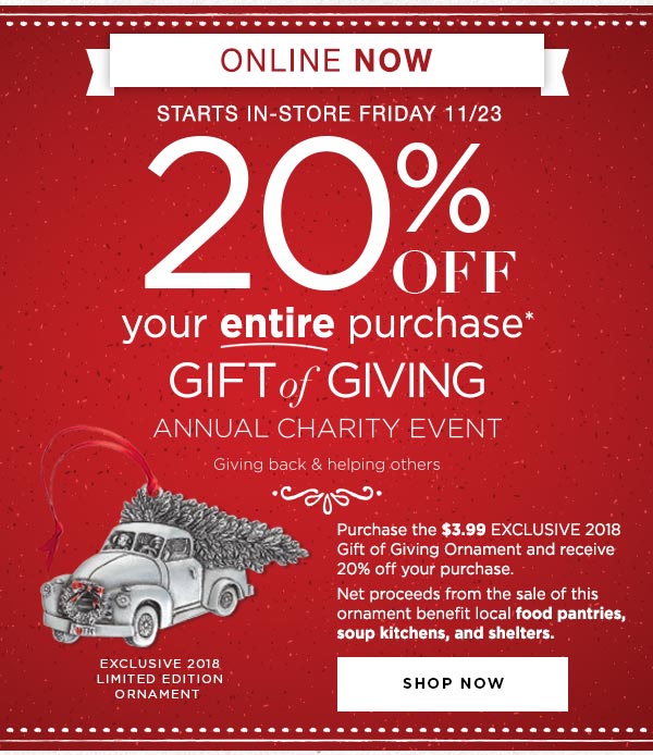 Gift of Giving Annual Charity Event Starts Online NOW (Starts in-stores Friday, 11/23). Save 20% on your ENTIRE purchase* when you buy the 2018 EXCLUSIVE Gift of Giving Ornament. Net proceeds from the sale of this ornament benefit local food pantries, soup kitchens, and shelters. Shop now.