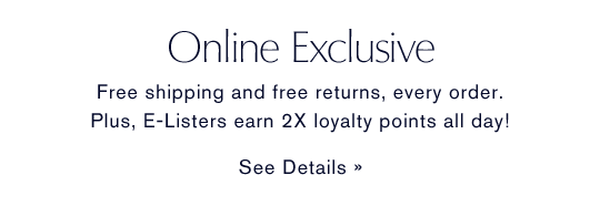 Online Exclusive. Free shipping and free returns, every order. Plus, E-Listers earn 2x loyalty points all day!