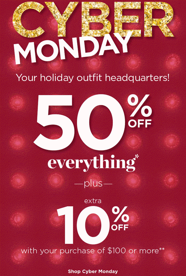 Cyber Monday: Your holiday outfit headquarters! 50% Off Everything* plus Extra 10% Off with your purchase of $100 or more**! Shop Cyber Monday.