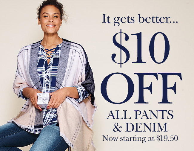 It gets better... $10 OFF ALL PANTS & DENIM Prices as marked, Now starting at $19.50. Excludes clearance & select styles.