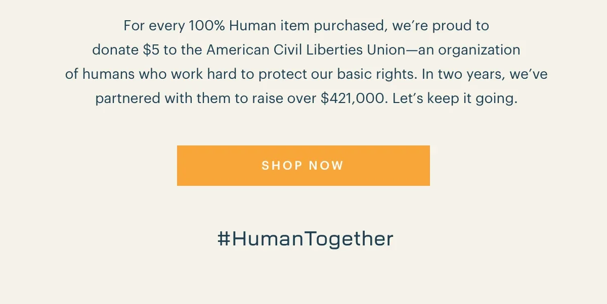For every 100% Human item purchased, we're proud to donate $5 to the American Civil Liberties Union-an organization of humans who work hard to protect our basic rights. In two years, we've partnered with them to raise over $421,000. Let's keep it going. #HumanTogether