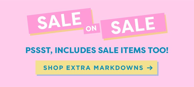 SALE ON SALE. PSST…INCLUDES SALE ITEMS TOO! SHOP EXTRA MARKDOWNS