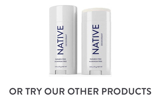 NATIVE DEODORANT OR TRY OUR OTHER PRODUCTS