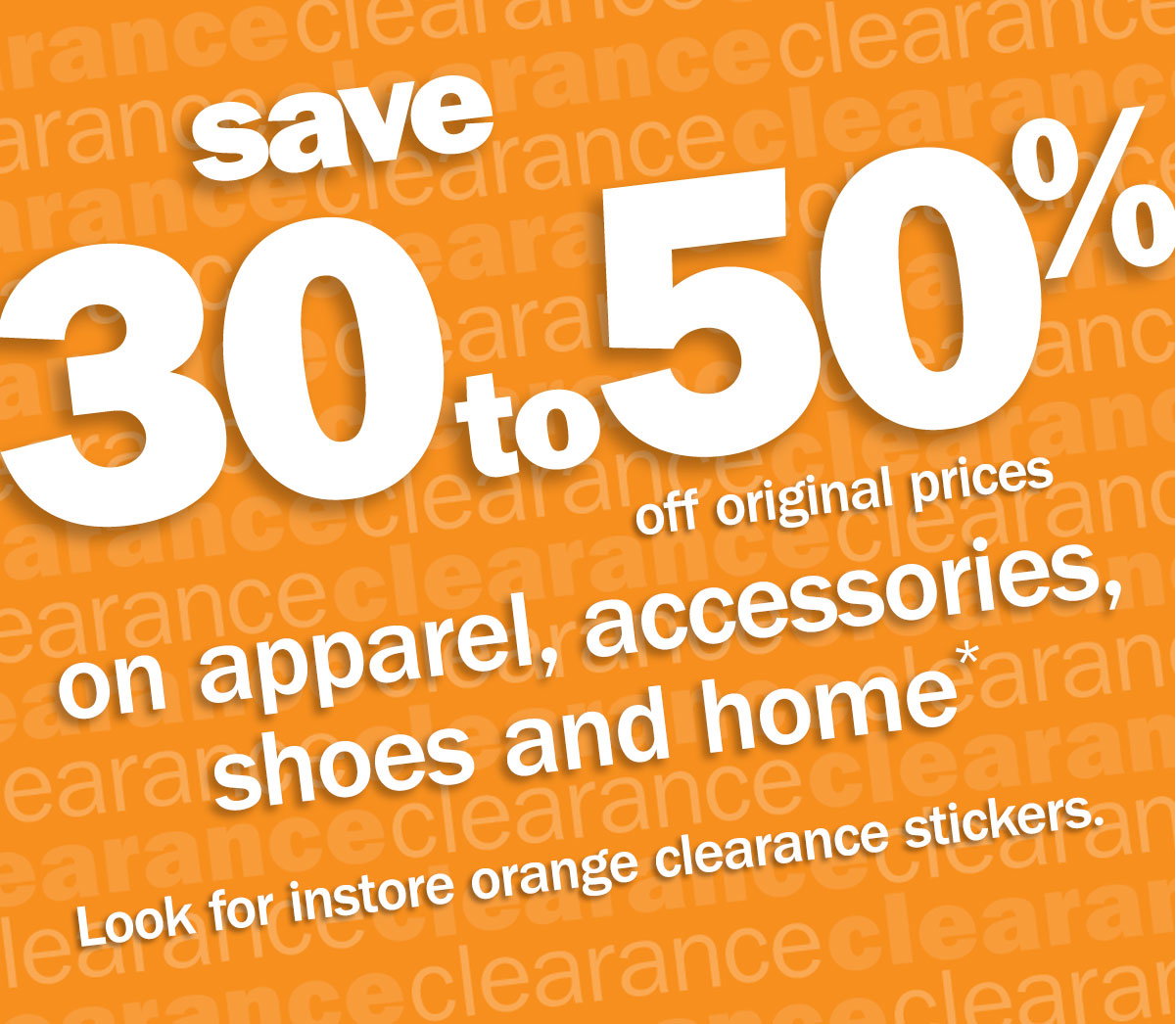 save 30 to 50% off original prices on apparel, accessories, shoes and home* Look for instore orange clearance stickers.